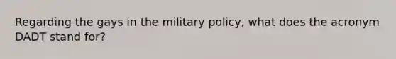 Regarding the gays in the military policy, what does the acronym DADT stand for?