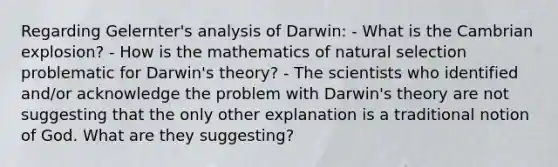 Regarding Gelernter's analysis of Darwin: - What is the Cambrian explosion? - How is the mathematics of <a href='https://www.questionai.com/knowledge/kAcbTwWr3l-natural-selection' class='anchor-knowledge'>natural selection</a> problematic for Darwin's theory? - The scientists who identified and/or acknowledge the problem with Darwin's theory are not suggesting that the only other explanation is a traditional notion of God. What are they suggesting?