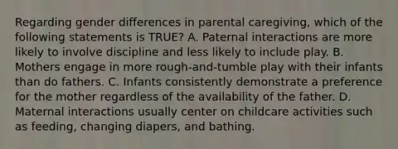 Regarding gender differences in parental caregiving, which of the following statements is TRUE? A. Paternal interactions are more likely to involve discipline and less likely to include play. B. Mothers engage in more rough-and-tumble play with their infants than do fathers. C. Infants consistently demonstrate a preference for the mother regardless of the availability of the father. D. Maternal interactions usually center on childcare activities such as feeding, changing diapers, and bathing.