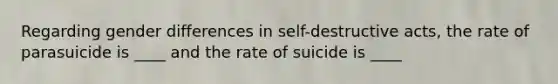 Regarding gender differences in self-destructive acts, the rate of parasuicide is ____ and the rate of suicide is ____