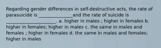 Regarding gender differences in self-destructive acts, the rate of parasuicide is _______________and the rate of suicide is ______________________. a. higher in males ; higher in females b. higher in females; higher in males c. the same in males and females ; higher in females d. the same in males and females; higher in males