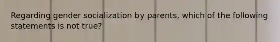 Regarding gender socialization by parents, which of the following statements is not true?