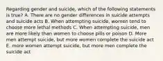 Regarding gender and suicide, which of the following statements is true? A. There are no gender differences in suicide attempts and suicide acts B. When attempting suicide, women tend to choose more lethal methods C. When attempting suicide, men are more likely than women to choose pills or poison D. More men attempt suicide, but more women complete the suicide act E. more women attempt suicide, but more men complete the suicide act