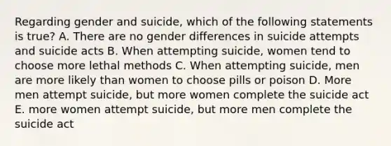 Regarding gender and suicide, which of the following statements is true? A. There are no gender differences in suicide attempts and suicide acts B. When attempting suicide, women tend to choose more lethal methods C. When attempting suicide, men are more likely than women to choose pills or poison D. More men attempt suicide, but more women complete the suicide act E. more women attempt suicide, but more men complete the suicide act