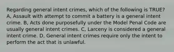 Regarding general intent crimes, which of the following is TRUE? A, Assault with attempt to commit a battery is a general intent crime. B, Acts done purposefully under the Model Penal Code are usually general intent crimes. C, Larceny is considered a general intent crime. D, General intent crimes require only the intent to perform the act that is unlawful.