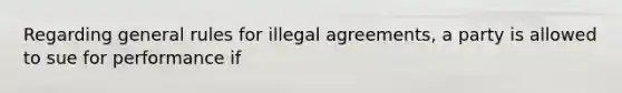 Regarding general rules for illegal agreements, a party is allowed to sue for performance if