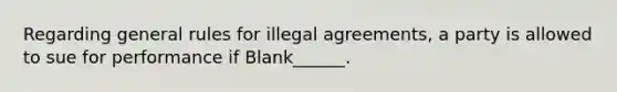 Regarding general rules for illegal agreements, a party is allowed to sue for performance if Blank______.