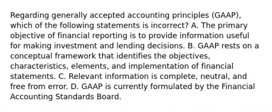 Regarding generally accepted accounting principles​ (GAAP), which of the following statements is incorrect​? A. The primary objective of financial reporting is to provide information useful for making investment and lending decisions. B. GAAP rests on a conceptual framework that identifies the​ objectives, characteristics,​ elements, and implementation of financial statements. C. Relevant information is​ complete, neutral, and free from error. D. GAAP is currently formulated by the Financial Accounting Standards Board.