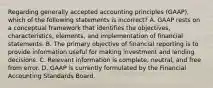 Regarding generally accepted accounting principles (GAAP), which of the following statements is incorrect? A. GAAP rests on a conceptual framework that identifies the objectives, characteristics, elements, and implementation of financial statements. B. The primary objective of financial reporting is to provide information useful for making investment and lending decisions. C. Relevant information is complete, neutral, and free from error. D. GAAP is currently formulated by the Financial Accounting Standards Board.