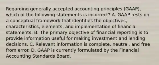 Regarding generally accepted accounting principles (GAAP), which of the following statements is incorrect? A. GAAP rests on a conceptual framework that identifies the objectives, characteristics, elements, and implementation of financial statements. B. The primary objective of financial reporting is to provide information useful for making investment and lending decisions. C. Relevant information is complete, neutral, and free from error. D. GAAP is currently formulated by the Financial Accounting Standards Board.