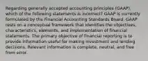 Regarding generally accepted accounting principles (GAAP), which of the following statements is incorrect? GAAP is currently formulated by the Financial Accounting Standards Board. GAAP rests on a conceptual framework that identifies the objectives, characteristics, elements, and implementation of financial statements. The primary objective of financial reporting is to provide information useful for making investment and lending decisions. Relevant information is complete, neutral, and free from error.