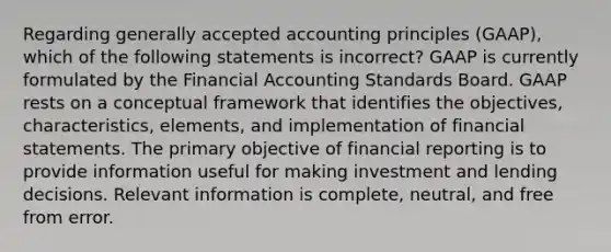 Regarding generally accepted accounting principles (GAAP), which of the following statements is incorrect? GAAP is currently formulated by the Financial Accounting Standards Board. GAAP rests on a conceptual framework that identifies the objectives, characteristics, elements, and implementation of financial statements. The primary objective of financial reporting is to provide information useful for making investment and lending decisions. Relevant information is complete, neutral, and free from error.