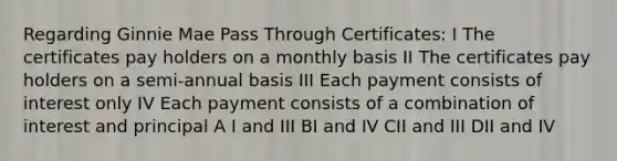 Regarding Ginnie Mae Pass Through Certificates: I The certificates pay holders on a monthly basis II The certificates pay holders on a semi-annual basis III Each payment consists of interest only IV Each payment consists of a combination of interest and principal A I and III BI and IV CII and III DII and IV