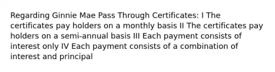 Regarding Ginnie Mae Pass Through Certificates: I The certificates pay holders on a monthly basis II The certificates pay holders on a semi-annual basis III Each payment consists of interest only IV Each payment consists of a combination of interest and principal