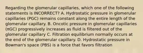 Regarding the glomerular capillaries, which one of the following statements is INCORRECT? A. Hydrostatic pressure in glomerular capillaries (PGC) remains constant along the entire length of the glomerular capillary. B. Oncotic pressure in glomerular capillaries (πGC) progressively increases as fluid is filtered out of the glomerular capillary C. Filtration equilibrium normally occurs at the end of the glomerular capillary. D. Hydrostatic pressure in Bowman's space (PBS) is a force that favors filtration