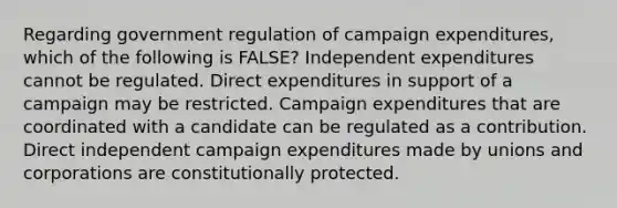 Regarding government regulation of campaign expenditures, which of the following is FALSE? Independent expenditures cannot be regulated. Direct expenditures in support of a campaign may be restricted. Campaign expenditures that are coordinated with a candidate can be regulated as a contribution. Direct independent campaign expenditures made by unions and corporations are constitutionally protected.