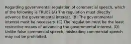 Regarding governmental regulation of commercial speech, which of the following is TRUE? (A) The regulation must directly advance the governmental interest. (B) The governmental interest must be necessary. (C) The regulation must be the least restrictive means of advancing the governmental interest. (D) Unlike false commercial speech, misleading commercial speech may not be prohibited.