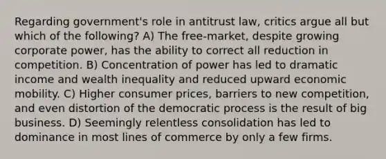 Regarding government's role in antitrust law, critics argue all but which of the following? A) The free-market, despite growing corporate power, has the ability to correct all reduction in competition. B) Concentration of power has led to dramatic income and wealth inequality and reduced upward economic mobility. C) Higher consumer prices, barriers to new competition, and even distortion of the democratic process is the result of big business. D) Seemingly relentless consolidation has led to dominance in most lines of commerce by only a few firms.