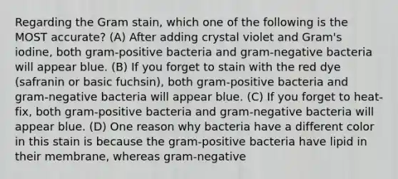 Regarding the Gram stain, which one of the following is the MOST accurate? (A) After adding crystal violet and Gram's iodine, both gram-positive bacteria and gram-negative bacteria will appear blue. (B) If you forget to stain with the red dye (safranin or basic fuchsin), both gram-positive bacteria and gram-negative bacteria will appear blue. (C) If you forget to heat-fix, both gram-positive bacteria and gram-negative bacteria will appear blue. (D) One reason why bacteria have a different color in this stain is because the gram-positive bacteria have lipid in their membrane, whereas gram-negative