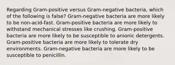 Regarding Gram-positive versus Gram-negative bacteria, which of the following is false? Gram-negative bacteria are more likely to be non-acid-fast. Gram-positive bacteria are more likely to withstand mechanical stresses like crushing. Gram-positive bacteria are more likely to be susceptible to anionic detergents. Gram-positive bacteria are more likely to tolerate dry environments. Gram-negative bacteria are more likely to be susceptible to penicillin.