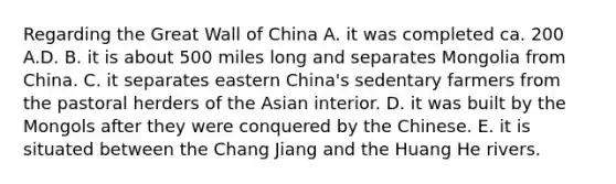 Regarding the Great Wall of China A. it was completed ca. 200 A.D. B. it is about 500 miles long and separates Mongolia from China. C. it separates eastern China's sedentary farmers from the pastoral herders of the Asian interior. D. it was built by the Mongols after they were conquered by the Chinese. E. it is situated between the Chang Jiang and the Huang He rivers.