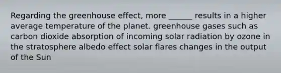 Regarding the <a href='https://www.questionai.com/knowledge/kSLZFxwGpF-greenhouse-effect' class='anchor-knowledge'>greenhouse effect</a>, more ______ results in a higher average temperature of the planet. greenhouse gases such as carbon dioxide absorption of incoming <a href='https://www.questionai.com/knowledge/kr1ksgm4Kk-solar-radiation' class='anchor-knowledge'>solar radiation</a> by ozone in the stratosphere albedo effect solar flares changes in the output of the Sun