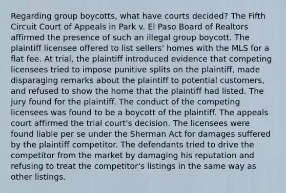 Regarding group boycotts, what have courts decided? The Fifth Circuit Court of Appeals in Park v. El Paso Board of Realtors affirmed the presence of such an illegal group boycott. The plaintiff licensee offered to list sellers' homes with the MLS for a flat fee. At trial, the plaintiff introduced evidence that competing licensees tried to impose punitive splits on the plaintiff, made disparaging remarks about the plaintiff to potential customers, and refused to show the home that the plaintiff had listed. The jury found for the plaintiff. The conduct of the competing licensees was found to be a boycott of the plaintiff. The appeals court affirmed the trial court's decision. The licensees were found liable per se under the Sherman Act for damages suffered by the plaintiff competitor. The defendants tried to drive the competitor from the market by damaging his reputation and refusing to treat the competitor's listings in the same way as other listings.