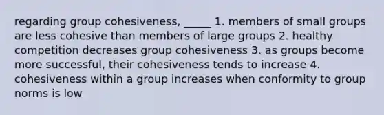 regarding group cohesiveness, _____ 1. members of small groups are less cohesive than members of large groups 2. healthy competition decreases group cohesiveness 3. as groups become more successful, their cohesiveness tends to increase 4. cohesiveness within a group increases when conformity to group norms is low