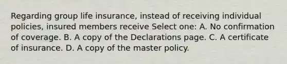 Regarding group life insurance, instead of receiving individual policies, insured members receive Select one: A. No confirmation of coverage. B. A copy of the Declarations page. C. A certificate of insurance. D. A copy of the master policy.