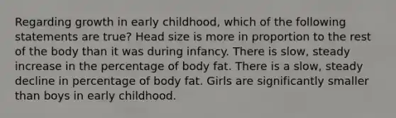 Regarding growth in early childhood, which of the following statements are true? Head size is more in proportion to the rest of the body than it was during infancy. There is slow, steady increase in the percentage of body fat. There is a slow, steady decline in percentage of body fat. Girls are significantly smaller than boys in early childhood.