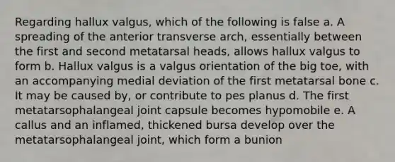 Regarding hallux valgus, which of the following is false a. A spreading of the anterior transverse arch, essentially between the first and second metatarsal heads, allows hallux valgus to form b. Hallux valgus is a valgus orientation of the big toe, with an accompanying medial deviation of the first metatarsal bone c. It may be caused by, or contribute to pes planus d. The first metatarsophalangeal joint capsule becomes hypomobile e. A callus and an inflamed, thickened bursa develop over the metatarsophalangeal joint, which form a bunion