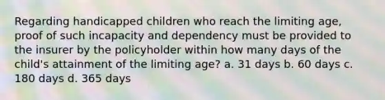 Regarding handicapped children who reach the limiting age, proof of such incapacity and dependency must be provided to the insurer by the policyholder within how many days of the child's attainment of the limiting age? a. 31 days b. 60 days c. 180 days d. 365 days