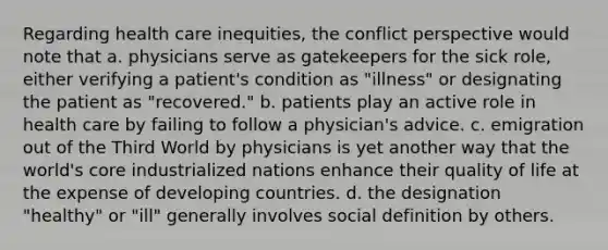 Regarding health care inequities, the conflict perspective would note that a. physicians serve as gatekeepers for the sick role, either verifying a patient's condition as "illness" or designating the patient as "recovered." b. patients play an active role in health care by failing to follow a physician's advice. c. emigration out of the Third World by physicians is yet another way that the world's core industrialized nations enhance their quality of life at the expense of developing countries. d. the designation "healthy" or "ill" generally involves social definition by others.