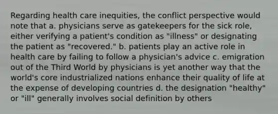 Regarding health care inequities, the conflict perspective would note that a. physicians serve as gatekeepers for the sick role, either verifying a patient's condition as "illness" or designating the patient as "recovered." b. patients play an active role in health care by failing to follow a physician's advice c. emigration out of the Third World by physicians is yet another way that the world's core industrialized nations enhance their quality of life at the expense of developing countries d. the designation "healthy" or "ill" generally involves social definition by others