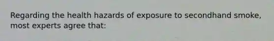 Regarding the health hazards of exposure to secondhand smoke, most experts agree that: