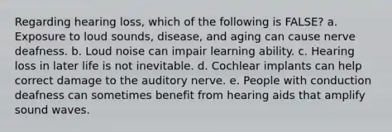 Regarding hearing loss, which of the following is FALSE? a. Exposure to loud sounds, disease, and aging can cause nerve deafness. b. Loud noise can impair learning ability. c. Hearing loss in later life is not inevitable. d. Cochlear implants can help correct damage to the auditory nerve. e. People with conduction deafness can sometimes benefit from hearing aids that amplify sound waves.