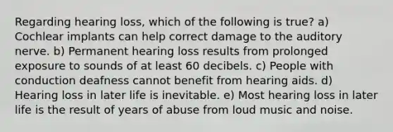 Regarding hearing loss, which of the following is true? a) Cochlear implants can help correct damage to the auditory nerve. b) Permanent hearing loss results from prolonged exposure to sounds of at least 60 decibels. c) People with conduction deafness cannot benefit from hearing aids. d) Hearing loss in later life is inevitable. e) Most hearing loss in later life is the result of years of abuse from loud music and noise.