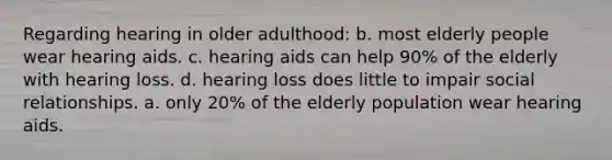 Regarding hearing in older adulthood: b. most elderly people wear hearing aids. c. hearing aids can help 90% of the elderly with hearing loss. d. hearing loss does little to impair social relationships. a. only 20% of the elderly population wear hearing aids.