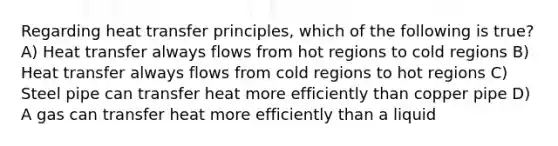 Regarding heat transfer principles, which of the following is true? A) Heat transfer always flows from hot regions to cold regions B) Heat transfer always flows from cold regions to hot regions C) Steel pipe can transfer heat more efficiently than copper pipe D) A gas can transfer heat more efficiently than a liquid