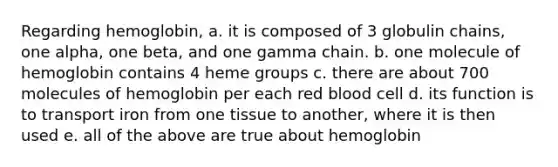 Regarding hemoglobin, a. it is composed of 3 globulin chains, one alpha, one beta, and one gamma chain. b. one molecule of hemoglobin contains 4 heme groups c. there are about 700 molecules of hemoglobin per each red blood cell d. its function is to transport iron from one tissue to another, where it is then used e. all of the above are true about hemoglobin