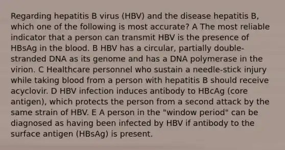 Regarding hepatitis B virus (HBV) and the disease hepatitis B, which one of the following is most accurate? A The most reliable indicator that a person can transmit HBV is the presence of HBsAg in <a href='https://www.questionai.com/knowledge/k7oXMfj7lk-the-blood' class='anchor-knowledge'>the blood</a>. B HBV has a circular, partially double-stranded DNA as its genome and has a DNA polymerase in the virion. C Healthcare personnel who sustain a needle-stick injury while taking blood from a person with hepatitis B should receive acyclovir. D HBV infection induces antibody to HBcAg (core antigen), which protects the person from a second attack by the same strain of HBV. E A person in the "window period" can be diagnosed as having been infected by HBV if antibody to the surface antigen (HBsAg) is present.