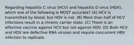 Regarding hepatitis C virus (HCV) and hepatitis D virus (HDV), which one of the following is MOST accurate? (A) HCV is transmitted by blood, but HDV is not. (B) More than half of HCV infections result in a chronic carrier state. (C) There is an effective vaccine against HCV but not against HDV. (D) Both HCV and HDV are defective RNA viruses and require concurrent HBV infection to replicate.