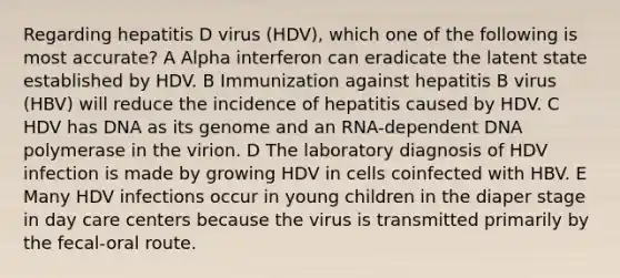 Regarding hepatitis D virus (HDV), which one of the following is most accurate? A Alpha interferon can eradicate the latent state established by HDV. B Immunization against hepatitis B virus (HBV) will reduce the incidence of hepatitis caused by HDV. C HDV has DNA as its genome and an RNA-dependent DNA polymerase in the virion. D The laboratory diagnosis of HDV infection is made by growing HDV in cells coinfected with HBV. E Many HDV infections occur in young children in the diaper stage in day care centers because the virus is transmitted primarily by the fecal-oral route.