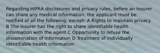 Regarding HIPAA disclosures and privacy rules, before an insurer can share any medical information, the applicant must be notified of all the following, except: A Rights to maintain privacy B The insurer has the right to share identifiable health information with the agent C Opportunity to refuse the dissemination of information D Treatment of individually identifiable health information