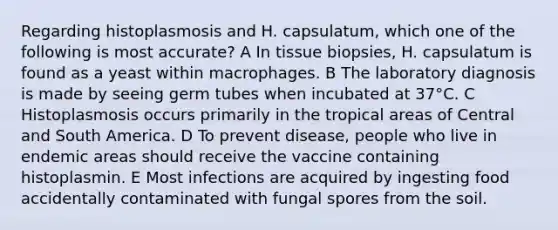 Regarding histoplasmosis and H. capsulatum, which one of the following is most accurate? A In tissue biopsies, H. capsulatum is found as a yeast within macrophages. B The laboratory diagnosis is made by seeing germ tubes when incubated at 37°C. C Histoplasmosis occurs primarily in the tropical areas of Central and South America. D To prevent disease, people who live in endemic areas should receive the vaccine containing histoplasmin. E Most infections are acquired by ingesting food accidentally contaminated with fungal spores from the soil.