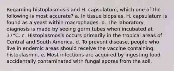 Regarding histoplasmosis and H. capsulatum, which one of the following is most accurate? a. In tissue biopsies, H. capsulatum is found as a yeast within macrophages. b. The laboratory diagnosis is made by seeing germ tubes when incubated at 37°C. c. Histoplasmosis occurs primarily in the tropical areas of Central and South America. d. To prevent disease, people who live in endemic areas should receive the vaccine containing histoplasmin. e. Most infections are acquired by ingesting food accidentally contaminated with fungal spores from the soil.