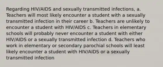 Regarding HIV/AIDS and sexually transmitted infections, a. Teachers will most likely encounter a student with a sexually transmitted infection in their career b. Teachers are unlikely to encounter a student with HIV/AIDS c. Teachers in elementary schools will probably never encounter a student with either HIV/AIDS or a sexually transmitted infection d. Teachers who work in elementary or secondary parochial schools will least likely encounter a student with HIV/AIDS or a sexually transmitted infection