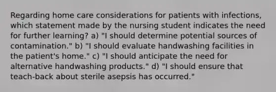 Regarding home care considerations for patients with infections, which statement made by the nursing student indicates the need for further learning? a) "I should determine potential sources of contamination." b) "I should evaluate handwashing facilities in the patient's home." c) "I should anticipate the need for alternative handwashing products." d) "I should ensure that teach-back about sterile asepsis has occurred."