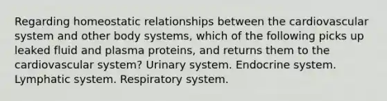 Regarding homeostatic relationships between the cardiovascular system and other body systems, which of the following picks up leaked fluid and plasma proteins, and returns them to the cardiovascular system? Urinary system. <a href='https://www.questionai.com/knowledge/k97r8ZsIZg-endocrine-system' class='anchor-knowledge'>endocrine system</a>. Lymphatic system. Respiratory system.