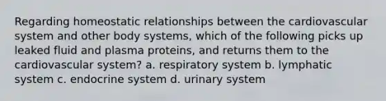 Regarding homeostatic relationships between the cardiovascular system and other body systems, which of the following picks up leaked fluid and plasma proteins, and returns them to the cardiovascular system? a. respiratory system b. lymphatic system c. endocrine system d. urinary system